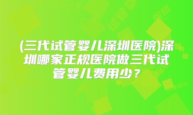 (三代试管婴儿深圳医院)深圳哪家正规医院做三代试管婴儿费用少？