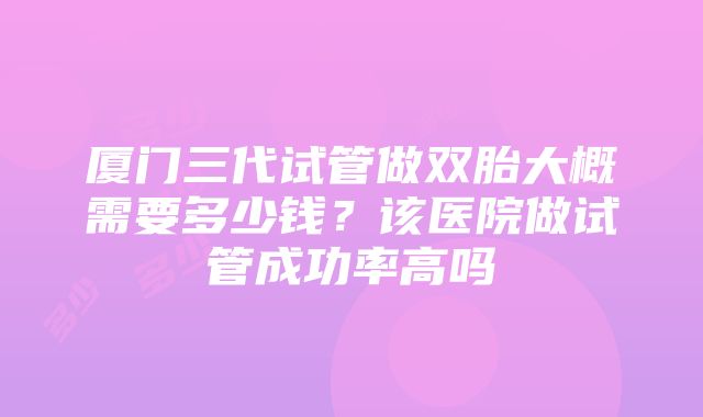 厦门三代试管做双胎大概需要多少钱？该医院做试管成功率高吗