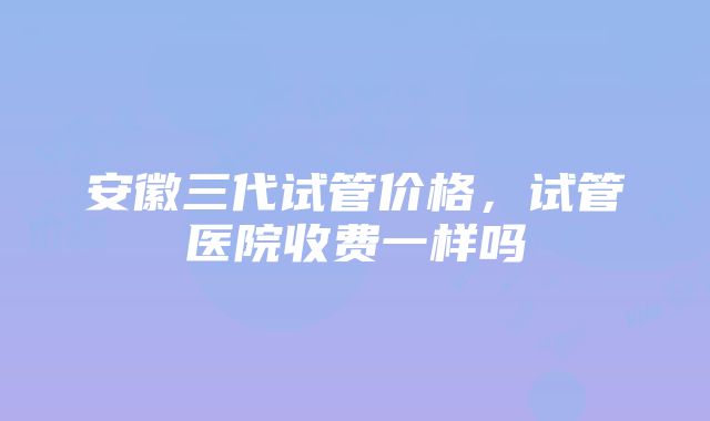 安徽三代试管价格，试管医院收费一样吗