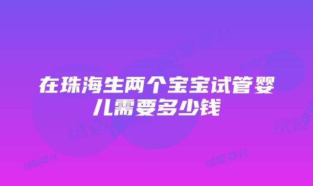 在珠海生两个宝宝试管婴儿需要多少钱