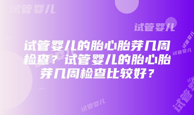 试管婴儿的胎心胎芽几周检查？试管婴儿的胎心胎芽几周检查比较好？