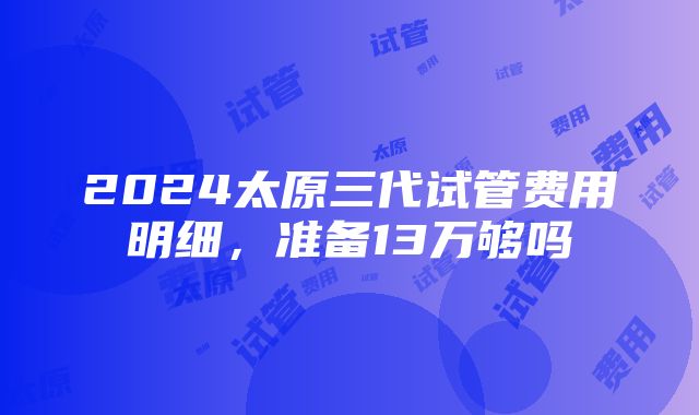 2024太原三代试管费用明细，准备13万够吗