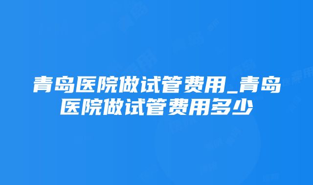 青岛医院做试管费用_青岛医院做试管费用多少