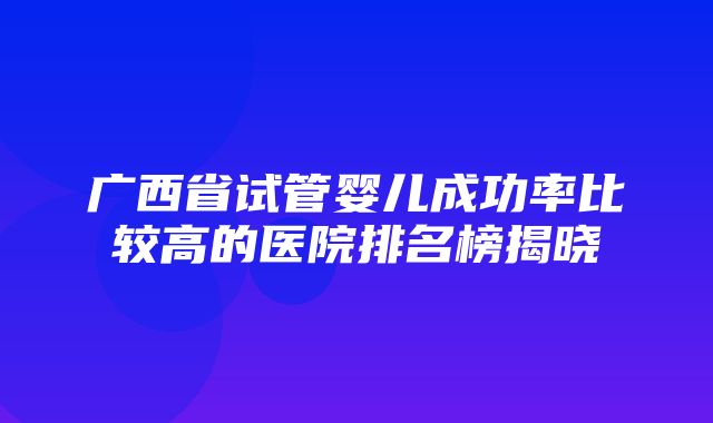 广西省试管婴儿成功率比较高的医院排名榜揭晓