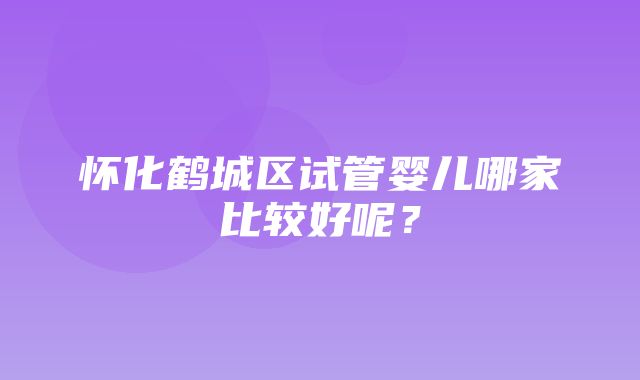 怀化鹤城区试管婴儿哪家比较好呢？