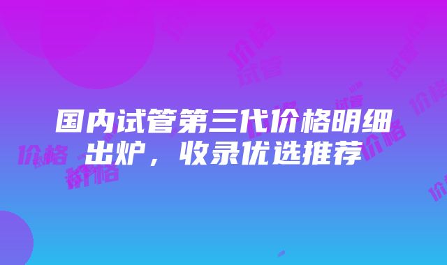 国内试管第三代价格明细出炉，收录优选推荐