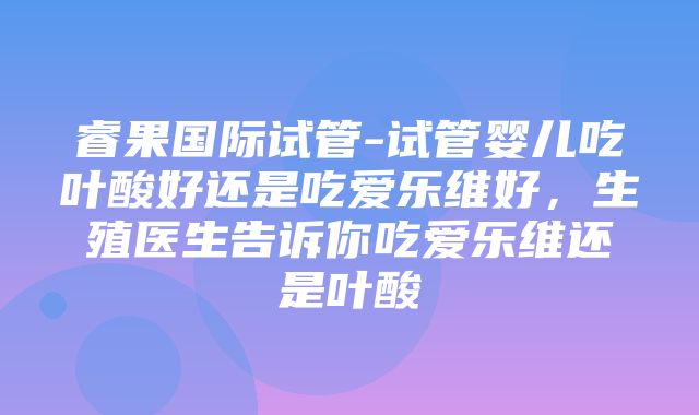 睿果国际试管-试管婴儿吃叶酸好还是吃爱乐维好，生殖医生告诉你吃爱乐维还是叶酸