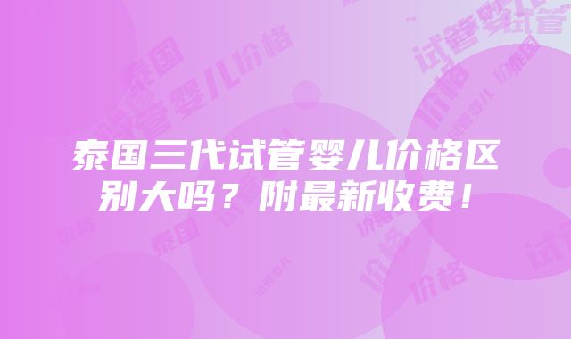 泰国三代试管婴儿价格区别大吗？附最新收费！