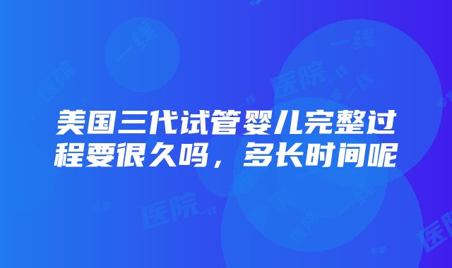 美国三代试管婴儿完整过程要很久吗，多长时间呢