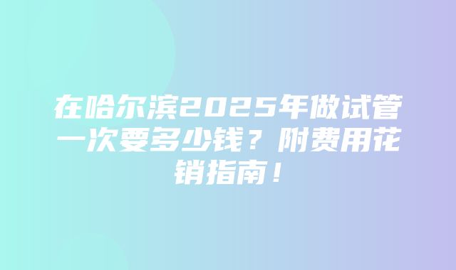 在哈尔滨2025年做试管一次要多少钱？附费用花销指南！