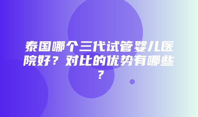 泰国哪个三代试管婴儿医院好？对比的优势有哪些？