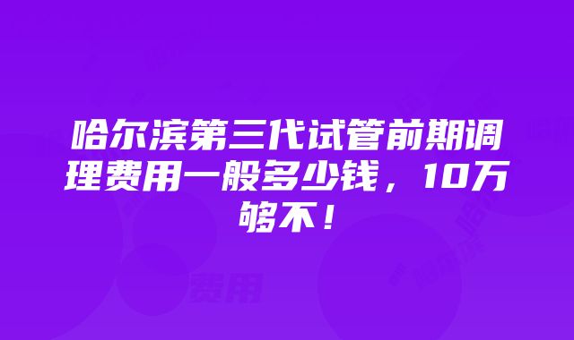 哈尔滨第三代试管前期调理费用一般多少钱，10万够不！