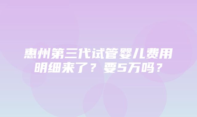 惠州第三代试管婴儿费用明细来了？要5万吗？