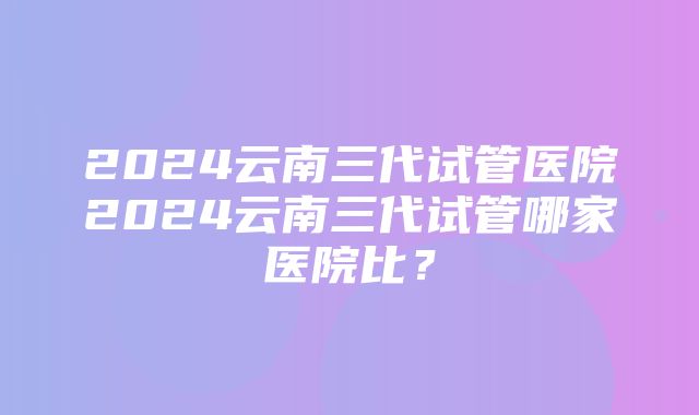 2024云南三代试管医院2024云南三代试管哪家医院比？