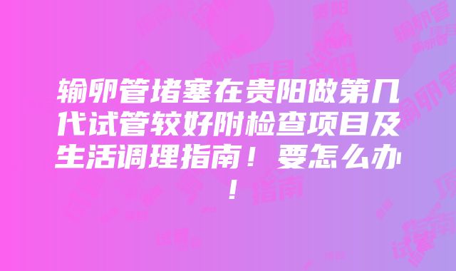 输卵管堵塞在贵阳做第几代试管较好附检查项目及生活调理指南！要怎么办！