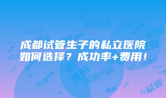 成都试管生子的私立医院如何选择？成功率+费用！