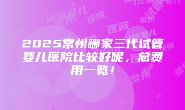 2025常州哪家三代试管婴儿医院比较好呢，总费用一览！