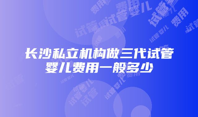 长沙私立机构做三代试管婴儿费用一般多少