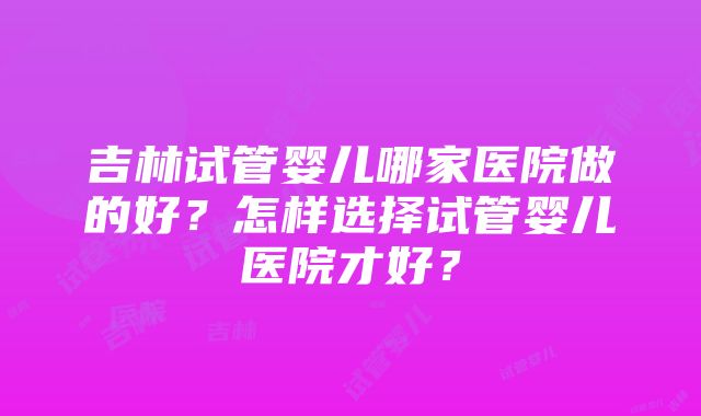 吉林试管婴儿哪家医院做的好？怎样选择试管婴儿医院才好？