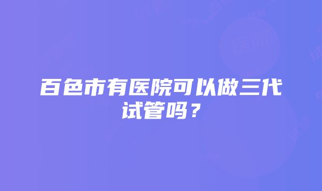 百色市有医院可以做三代试管吗？