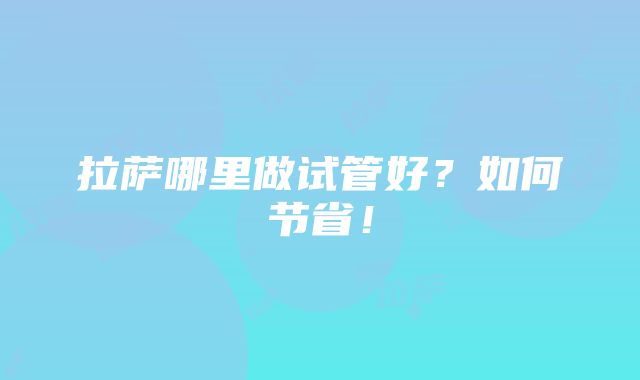 拉萨哪里做试管好？如何节省！