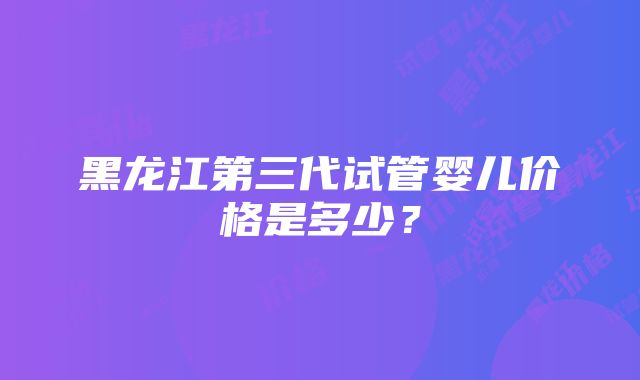 黑龙江第三代试管婴儿价格是多少？