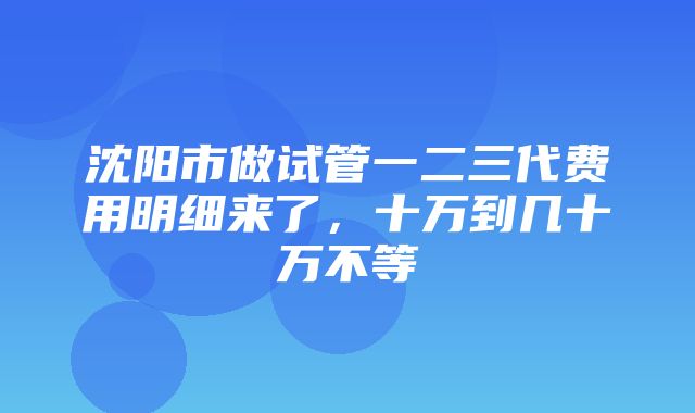 沈阳市做试管一二三代费用明细来了，十万到几十万不等