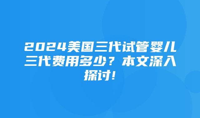 2024美国三代试管婴儿三代费用多少？本文深入探讨!