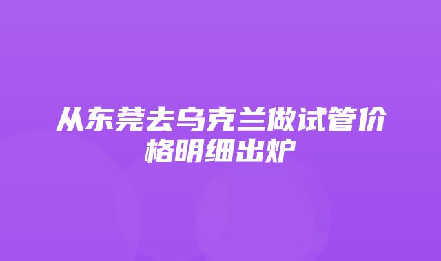 从东莞去乌克兰做试管价格明细出炉