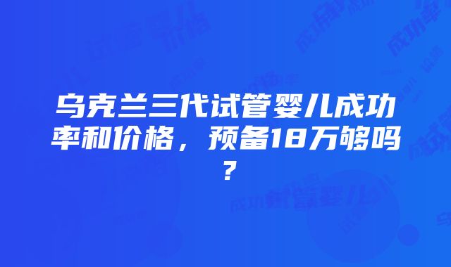 乌克兰三代试管婴儿成功率和价格，预备18万够吗？