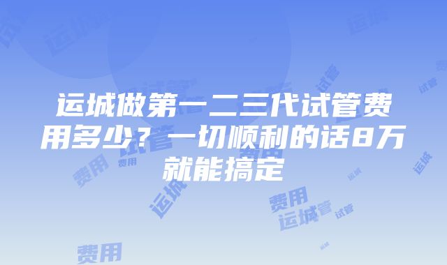 运城做第一二三代试管费用多少？一切顺利的话8万就能搞定