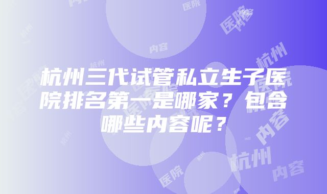 杭州三代试管私立生子医院排名第一是哪家？包含哪些内容呢？