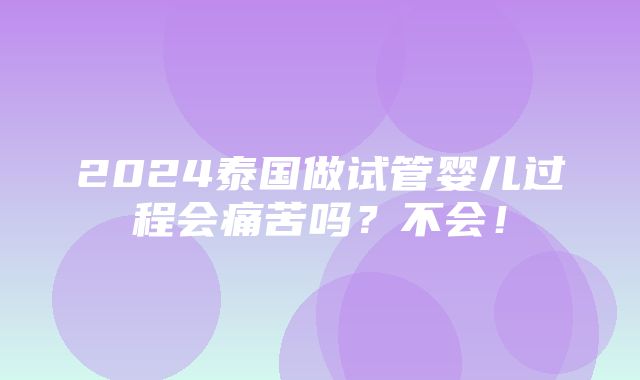 2024泰国做试管婴儿过程会痛苦吗？不会！