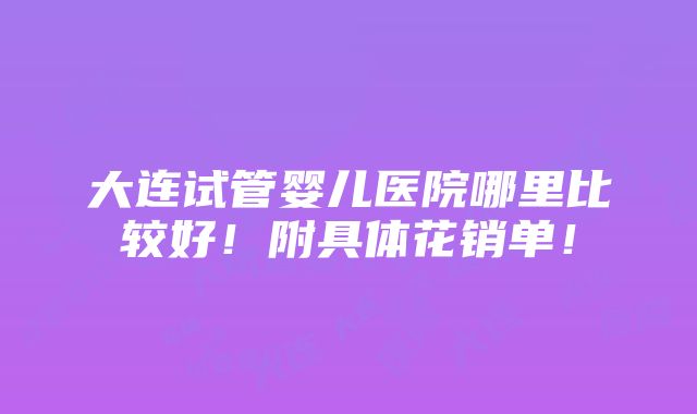 大连试管婴儿医院哪里比较好！附具体花销单！