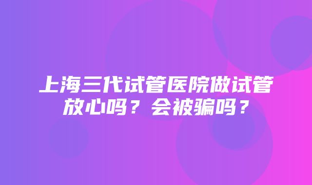 上海三代试管医院做试管放心吗？会被骗吗？