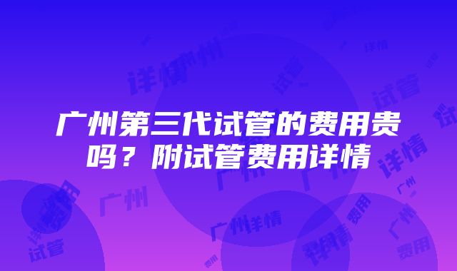 广州第三代试管的费用贵吗？附试管费用详情