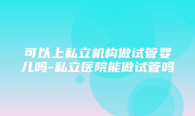 可以上私立机构做试管婴儿吗-私立医院能做试管吗