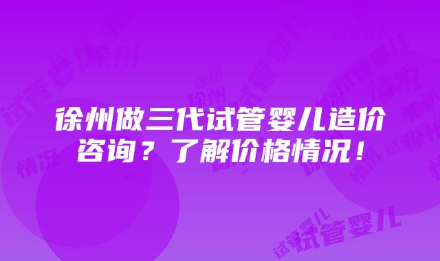 徐州做三代试管婴儿造价咨询？了解价格情况！