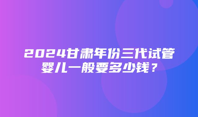 2024甘肃年份三代试管婴儿一般要多少钱？