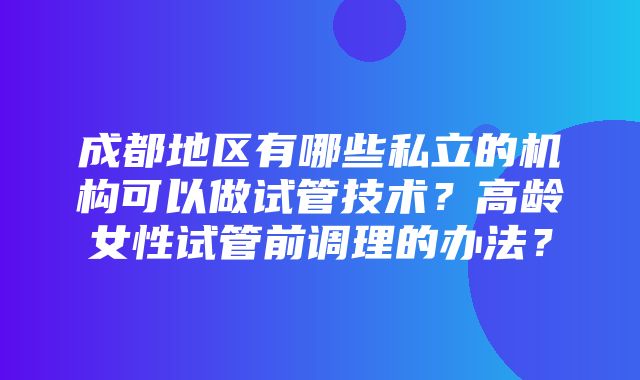 成都地区有哪些私立的机构可以做试管技术？高龄女性试管前调理的办法？