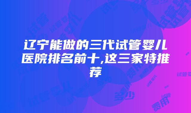 辽宁能做的三代试管婴儿医院排名前十,这三家特推荐