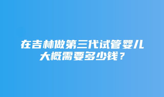 在吉林做第三代试管婴儿大概需要多少钱？