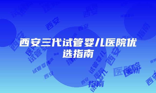 西安三代试管婴儿医院优选指南