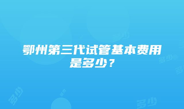 鄂州第三代试管基本费用是多少？