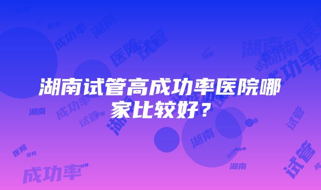 湖南试管高成功率医院哪家比较好？