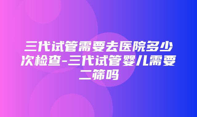 三代试管需要去医院多少次检查-三代试管婴儿需要二筛吗