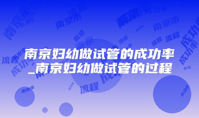 南京妇幼做试管的成功率_南京妇幼做试管的过程