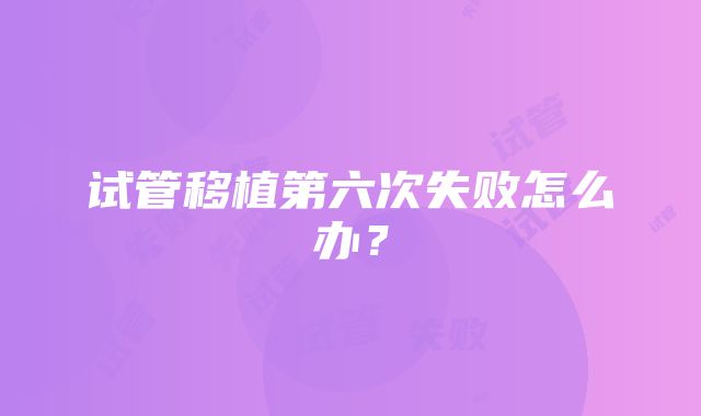 试管移植第六次失败怎么办？