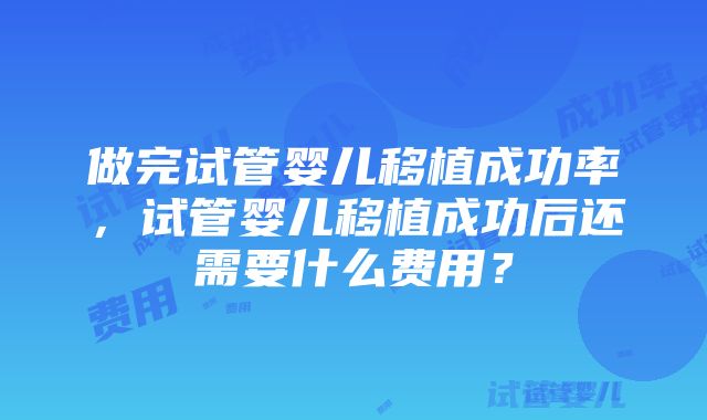 做完试管婴儿移植成功率，试管婴儿移植成功后还需要什么费用？