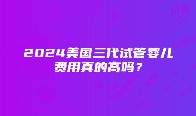 2024美国三代试管婴儿费用真的高吗？